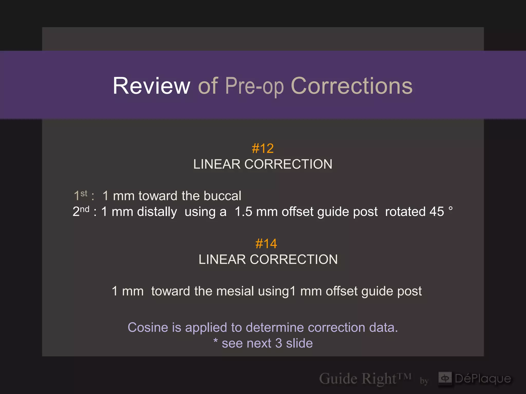 Review of Pre-op Corrections

                            #12
                    LINEAR CORRECTION

1st : 1 mm toward the buccal
2nd : 1 mm distally using a 1.5 mm offset guide post rotated 45 °

                             #14
                     LINEAR CORRECTION

      1 mm toward the mesial using1 mm offset guide post

         Cosine is applied to determine correction data.
                        * see next 3 slide
 