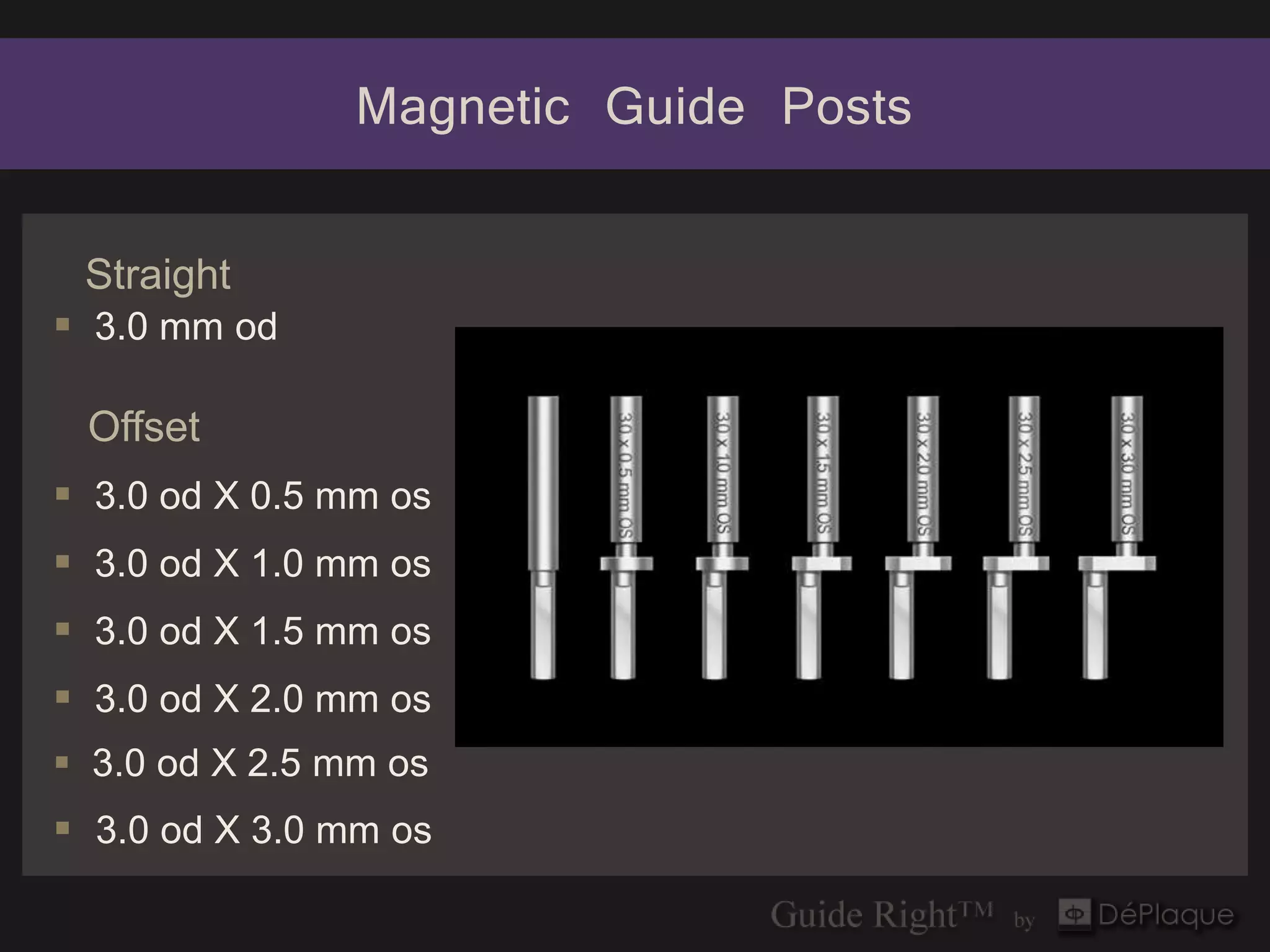 Magnetic Guide Posts

 Straight
 3.0 mm od

 Offset
 3.0 od X 0.5 mm os
 3.0 od X 1.0 mm os
 3.0 od X 1.5 mm os
 3.0 od X 2.0 mm os
 3.0 od X 2.5 mm os
 3.0 od X 3.0 mm os
 