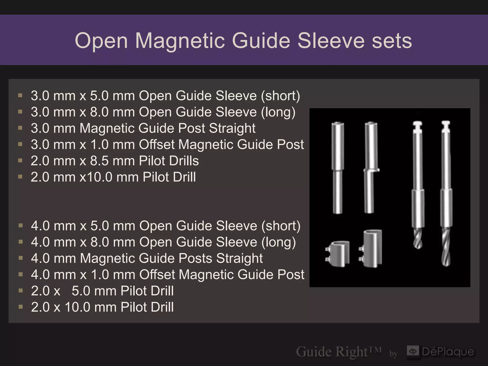 Open Magnetic Guide Sleeve sets

   3.0 mm x 5.0 mm Open Guide Sleeve (short)
   3.0 mm x 8.0 mm Open Guide Sleeve (long)
   3.0 mm Magnetic Guide Post Straight
   3.0 mm x 1.0 mm Offset Magnetic Guide Post
   2.0 mm x 8.5 mm Pilot Drills
   2.0 mm x10.0 mm Pilot Drill


   4.0 mm x 5.0 mm Open Guide Sleeve (short)
   4.0 mm x 8.0 mm Open Guide Sleeve (long)
   4.0 mm Magnetic Guide Posts Straight
   4.0 mm x 1.0 mm Offset Magnetic Guide Post
   2.0 x 5.0 mm Pilot Drill
   2.0 x 10.0 mm Pilot Drill
 