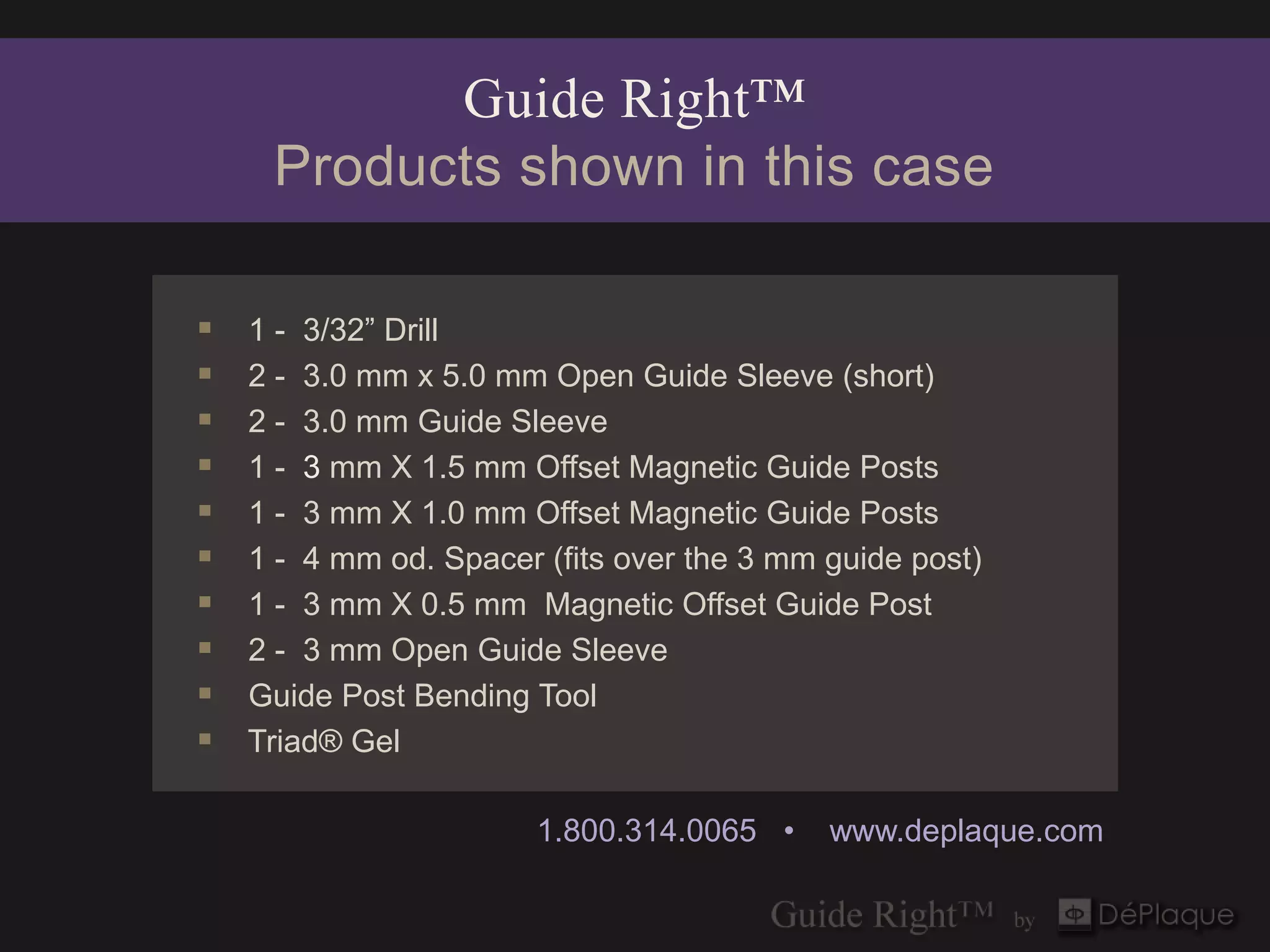 Guide Right™
     Products shown in this case

   1 - 3/32” Drill
   2 - 3.0 mm x 5.0 mm Open Guide Sleeve (short)
   2 - 3.0 mm Guide Sleeve
   1 - 3 mm X 1.5 mm Offset Magnetic Guide Posts
   1 - 3 mm X 1.0 mm Offset Magnetic Guide Posts
   1 - 4 mm od. Spacer (fits over the 3 mm guide post)
   1 - 3 mm X 0.5 mm Magnetic Offset Guide Post
   2 - 3 mm Open Guide Sleeve
   Guide Post Bending Tool
   Triad® Gel

                        1.800.314.0065 •    www.deplaque.com
 