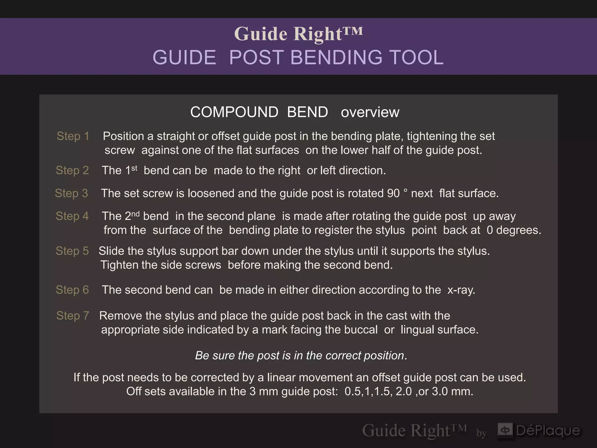 Guide Right™
                   GUIDE POST BENDING TOOL

                           COMPOUND BEND overview
Step 1   Position a straight or offset guide post in the bending plate, tightening the set
         screw against one of the flat surfaces on the lower half of the guide post.
Step 2   The 1st bend can be made to the right or left direction.
Step 3   The set screw is loosened and the guide post is rotated 90 ° next flat surface.
Step 4   The 2nd bend in the second plane is made after rotating the guide post up away
         from the surface of the bending plate to register the stylus point back at 0 degrees.
Step 5 Slide the stylus support bar down under the stylus until it supports the stylus.
       Tighten the side screws before making the second bend.

Step 6   The second bend can be made in either direction according to the x-ray.

Step 7 Remove the stylus and place the guide post back in the cast with the
       appropriate side indicated by a mark facing the buccal or lingual surface.

                            Be sure the post is in the correct position.
   If the post needs to be corrected by a linear movement an offset guide post can be used.
               Off sets available in the 3 mm guide post: 0.5,1,1.5, 2.0 ,or 3.0 mm.
 