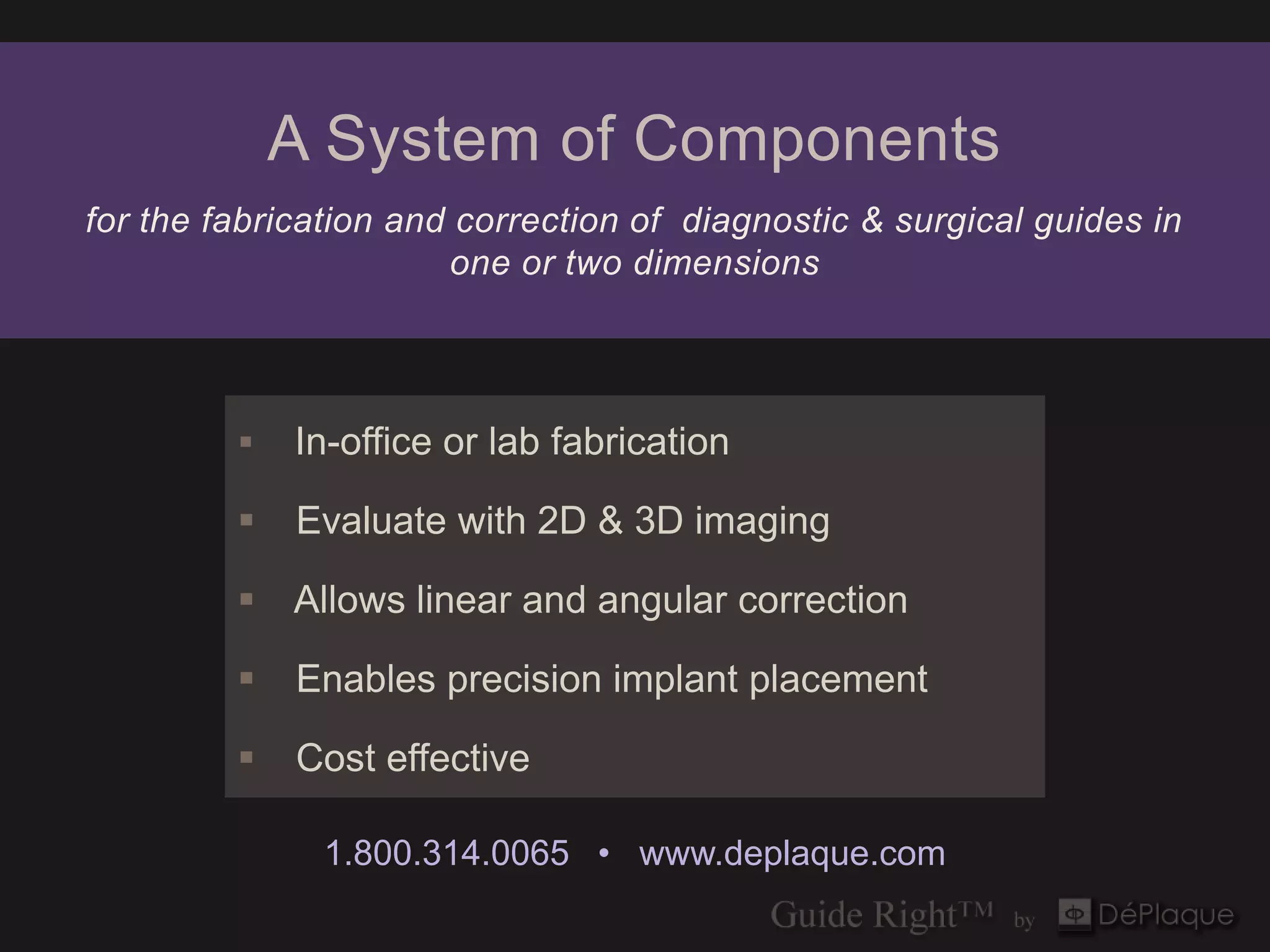 A System of Components
for the fabrication and correction of diagnostic & surgical guides in
                       one or two dimensions




            In-office or lab fabrication

            Evaluate with 2D & 3D imaging

          Allows linear and angular correction

            Enables precision implant placement

            Cost effective

               1.800.314.0065 • www.deplaque.com
 