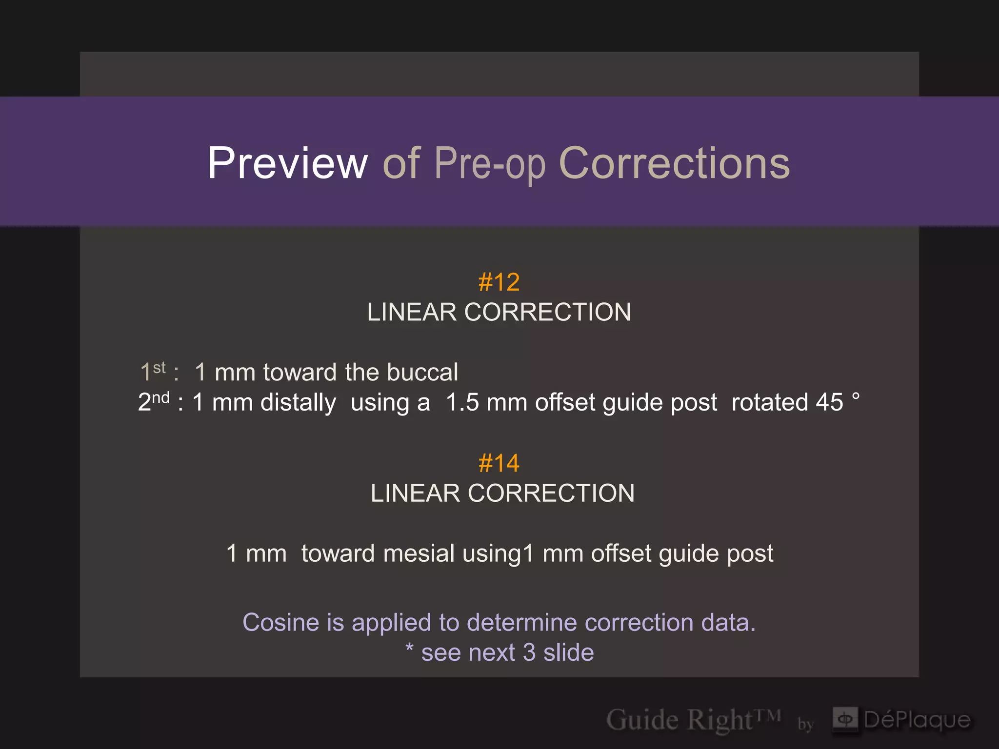 Preview of Pre-op Corrections

                            #12
                    LINEAR CORRECTION

1st : 1 mm toward the buccal
2nd : 1 mm distally using a 1.5 mm offset guide post rotated 45 °

                            #14
                    LINEAR CORRECTION

       1 mm toward mesial using1 mm offset guide post

         Cosine is applied to determine correction data.
                        * see next 3 slide
 