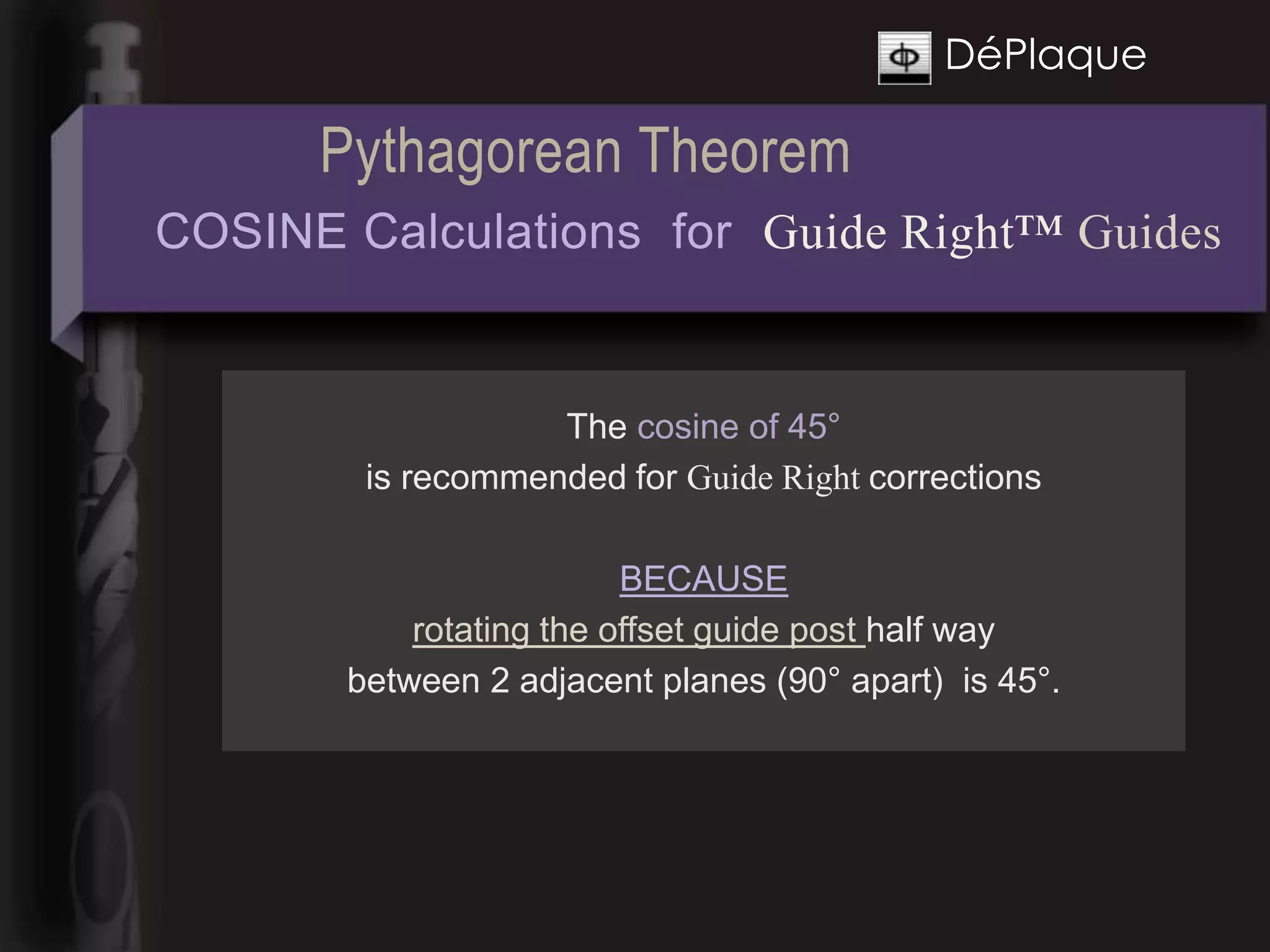 DéPlaque

      Pythagorean Theorem
COSINE Calculations for Guide Right™ Guides


                   The cosine of 45°
        is recommended for Guide Right corrections

                         BECAUSE
           rotating the offset guide post half way
       between 2 adjacent planes (90° apart) is 45°.
 