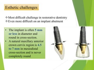 Esthetic challenges
Most difficult challenge in restorative dentistry
Even more difficult on an implant abutment
• The implant is often 5 mm
or less in diameter and
round in cross-section.
• A natural maxillary anterior
crown cervix region is 4.5
to 7 mm in mesiodistal
cross-section and is never
completely round
 
