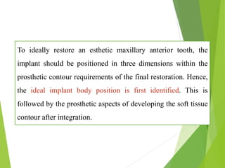 To ideally restore an esthetic maxillary anterior tooth, the
implant should be positioned in three dimensions within the
prosthetic contour requirements of the final restoration. Hence,
the ideal implant body position is first identified. This is
followed by the prosthetic aspects of developing the soft tissue
contour after integration.
 