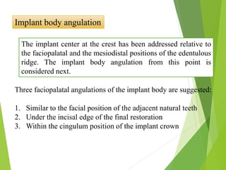 Implant body angulation
The implant center at the crest has been addressed relative to
the faciopalatal and the mesiodistal positions of the edentulous
ridge. The implant body angulation from this point is
considered next.
Three faciopalatal angulations of the implant body are suggested:
1. Similar to the facial position of the adjacent natural teeth
2. Under the incisal edge of the final restoration
3. Within the cingulum position of the implant crown
 