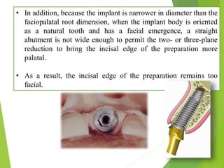 • In addition, because the implant is narrower in diameter than the
faciopalatal root dimension, when the implant body is oriented
as a natural tooth and has a facial emergence, a straight
abutment is not wide enough to permit the two- or three-plane
reduction to bring the incisal edge of the preparation more
palatal.
• As a result, the incisal edge of the preparation remains too
facial.
 