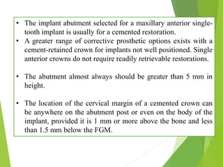 • The implant abutment selected for a maxillary anterior single-
tooth implant is usually for a cemented restoration.
• A greater range of corrective prosthetic options exists with a
cement-retained crown for implants not well positioned. Single
anterior crowns do not require readily retrievable restorations.
• The abutment almost always should be greater than 5 mm in
height.
• The location of the cervical margin of a cemented crown can
be anywhere on the abutment post or even on the body of the
implant, provided it is 1 mm or more above the bone and less
than 1.5 mm below the FGM.
 
