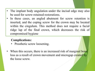 • The implant body angulation under the incisal edge may also
be used for screw-retained restorations.
• In these cases, an angled abutment for screw retention is
inserted, and the coping screw for the crown may be located
within the cingulum. This method does not require a facial
ridge lap of the final crown, which decreases the risk of
compromised hygiene
Complications:
• Prosthetic screw loosening.
• When this occurs, there is an increased risk of marginal bone
loss as a result of crown movement and microgap created by
the loose screw.
 