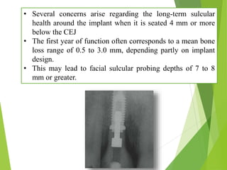 • Several concerns arise regarding the long-term sulcular
health around the implant when it is seated 4 mm or more
below the CEJ
• The first year of function often corresponds to a mean bone
loss range of 0.5 to 3.0 mm, depending partly on implant
design.
• This may lead to facial sulcular probing depths of 7 to 8
mm or greater.
 