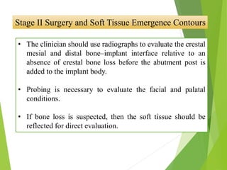 Stage II Surgery and Soft Tissue Emergence Contours
• The clinician should use radiographs to evaluate the crestal
mesial and distal bone–implant interface relative to an
absence of crestal bone loss before the abutment post is
added to the implant body.
• Probing is necessary to evaluate the facial and palatal
conditions.
• If bone loss is suspected, then the soft tissue should be
reflected for direct evaluation.
 