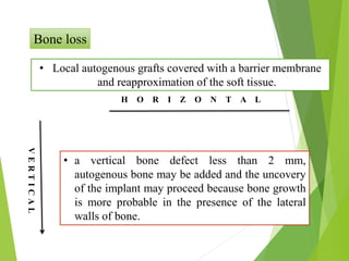 Bone loss
H O R I Z O N T A L
V
E
R
T
I
C
A
L
• Local autogenous grafts covered with a barrier membrane
and reapproximation of the soft tissue.
• a vertical bone defect less than 2 mm,
autogenous bone may be added and the uncovery
of the implant may proceed because bone growth
is more probable in the presence of the lateral
walls of bone.
VERTICAL
 