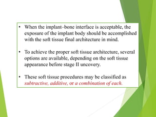 • When the implant–bone interface is acceptable, the
exposure of the implant body should be accomplished
with the soft tissue final architecture in mind.
• To achieve the proper soft tissue architecture, several
options are available, depending on the soft tissue
appearance before stage II uncovery.
• These soft tissue procedures may be classified as
subtractive, additive, or a combination of each.
 