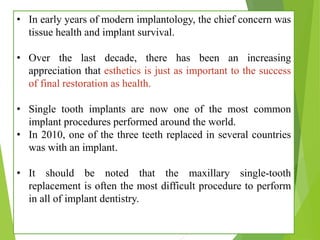 • In early years of modern implantology, the chief concern was
tissue health and implant survival.
• Over the last decade, there has been an increasing
appreciation that esthetics is just as important to the success
of final restoration as health.
• Single tooth implants are now one of the most common
implant procedures performed around the world.
• In 2010, one of the three teeth replaced in several countries
was with an implant.
• It should be noted that the maxillary single-tooth
replacement is often the most difficult procedure to perform
in all of implant dentistry.
 