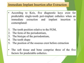 Immediate Implant Insertion after Extraction
• According to Kois, five diagnostic keys exist for
predictable single-tooth peri-implant esthetics when an
immediate extraction and implant insertion is
contemplated:
1. The tooth position relative to the FGM,
2. The form of the periodontium,
3. The biotype of the periodontium,
4. The tooth shape
5. The position of the osseous crest before extraction
• The soft tissue and bone comprise three of the five
factors for predictable esthetics.
 