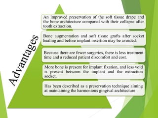 An improved preservation of the soft tissue drape and
the bone architecture compared with their collapse after
tooth extraction.
Bone augmentation and soft tissue grafts after socket
healing and before implant insertion may be avoided.
Because there are fewer surgeries, there is less treatment
time and a reduced patient discomfort and cost.
More bone is present for implant fixation, and less void
is present between the implant and the extraction
socket.
Has been described as a preservation technique aiming
at maintaining the harmonious gingival architecture
 