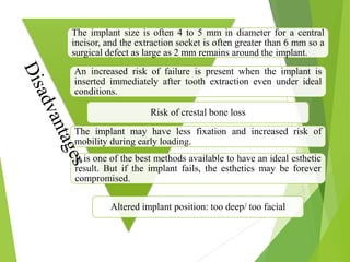 The implant size is often 4 to 5 mm in diameter for a central
incisor, and the extraction socket is often greater than 6 mm so a
surgical defect as large as 2 mm remains around the implant.
An increased risk of failure is present when the implant is
inserted immediately after tooth extraction even under ideal
conditions.
Risk of crestal bone loss
The implant may have less fixation and increased risk of
mobility during early loading.
It is one of the best methods available to have an ideal esthetic
result. But if the implant fails, the esthetics may be forever
compromised.
Altered implant position: too deep/ too facial
 