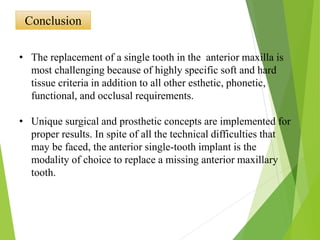 Conclusion
• The replacement of a single tooth in the anterior maxilla is
most challenging because of highly specific soft and hard
tissue criteria in addition to all other esthetic, phonetic,
functional, and occlusal requirements.
• Unique surgical and prosthetic concepts are implemented for
proper results. In spite of all the technical difficulties that
may be faced, the anterior single-tooth implant is the
modality of choice to replace a missing anterior maxillary
tooth.
 