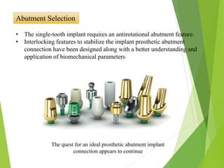 Abutment Selection
• The single-tooth implant requires an antirotational abutment feature.
• Interlocking features to stabilize the implant prosthetic abutment
connection have been designed along with a better understanding and
application of biomechanical parameters
The quest for an ideal prosthetic abutment implant
connection appears to continue
 