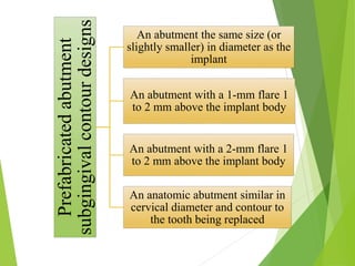 Prefabricatedabutment
subgingivalcontourdesigns
An abutment the same size (or
slightly smaller) in diameter as the
implant
An abutment with a 1-mm flare 1
to 2 mm above the implant body
An abutment with a 2-mm flare 1
to 2 mm above the implant body
An anatomic abutment similar in
cervical diameter and contour to
the tooth being replaced
 