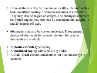 • These abutments may be titanium or its alloy, titanium with a
titanium nitride coating, or ceramic (alumina or zirconium).
They may also be angled or straight. The preangled abutment
has varied angulations provided by manufacturers, usually 15
and 25 degrees off-axis.
• Abutments may also be custom in design. Three general
choices of abutments for cement retention for custom
abutments are available.
1. A plastic castable type coping.
2. A machined coping with a plastic cylinder.
3. A CAD-CAM customised abutment of titanium (alloy) or
ceramic.
 