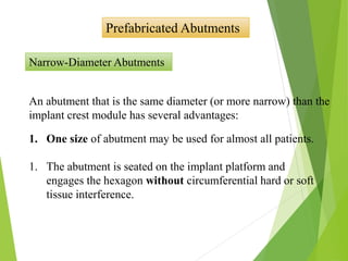 Prefabricated Abutments
Narrow-Diameter Abutments
An abutment that is the same diameter (or more narrow) than the
implant crest module has several advantages:
1. One size of abutment may be used for almost all patients.
1. The abutment is seated on the implant platform and
engages the hexagon without circumferential hard or soft
tissue interference.
 