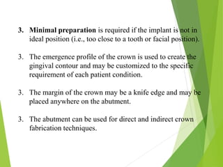 3. Minimal preparation is required if the implant is not in
ideal position (i.e., too close to a tooth or facial position).
3. The emergence profile of the crown is used to create the
gingival contour and may be customized to the specific
requirement of each patient condition.
3. The margin of the crown may be a knife edge and may be
placed anywhere on the abutment.
3. The abutment can be used for direct and indirect crown
fabrication techniques.
 