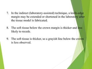 7. In the indirect (laboratory-assisted) technique, a knife-edge
margin may be extended or shortened in the laboratory after
the tissue model is fabricated.
8. The soft tissue below the crown margin is thicker and less
likely to recede.
9. The soft tissue is thicker, so a grayish line below the crown
is less observed.
 