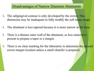 Disadvantages of Narrow Diameter Abutments
1. The subgingival contour is only developed by the crown. This
dimension may be inadequate to fully modify the soft tissue drape.
1. The abutment is less tapered because it is more narrow at the base.
1. There is a thinner outer wall of the abutment, so less material is
present to prepare a taper or a margin.
1. There is no clear marking for the laboratory to determine the desired
crown margin location unless a small chamfer is prepared.
 