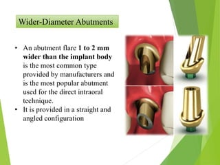 Wider-Diameter Abutments
• An abutment flare 1 to 2 mm
wider than the implant body
is the most common type
provided by manufacturers and
is the most popular abutment
used for the direct intraoral
technique.
• It is provided in a straight and
angled configuration
 