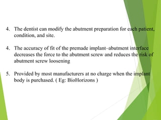 4. The dentist can modify the abutment preparation for each patient,
condition, and site.
4. The accuracy of fit of the premade implant–abutment interface
decreases the force to the abutment screw and reduces the risk of
abutment screw loosening
5. Provided by most manufacturers at no charge when the implant
body is purchased. ( Eg: BioHorizons )
 