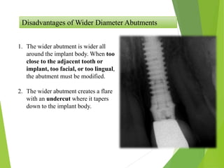 Disadvantages of Wider Diameter Abutments
1. The wider abutment is wider all
around the implant body. When too
close to the adjacent tooth or
implant, too facial, or too lingual,
the abutment must be modified.
2. The wider abutment creates a flare
with an undercut where it tapers
down to the implant body.
 