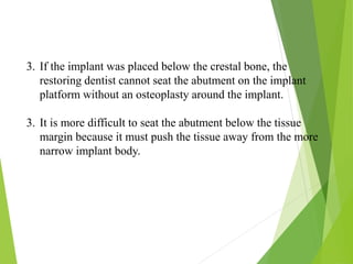 3. If the implant was placed below the crestal bone, the
restoring dentist cannot seat the abutment on the implant
platform without an osteoplasty around the implant.
3. It is more difficult to seat the abutment below the tissue
margin because it must push the tissue away from the more
narrow implant body.
 
