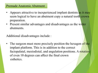 Premade Anatomic Abutment
• Appears attractive to inexperienced implant dentists as it may
seem logical to have an abutment copy a natural tooth crown
preparation.
• Present similar advantages and disadvantages as the wider
abutments.
Additional disadvantages include :
• The surgeon must more precisely position the hexagon of the
implant platform. This is in addition to the correct
faciopalatal, mesiodistal, and angulation positions. A rotation
of even 10 degrees can affect the final crown
esthetics.
 