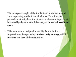 • The emergence angle of the implant and abutment should
vary, depending on the tissue thickness. Therefore, for a
premade anatomical abutment, several abutment types must
be stored by the dentist or laboratory at increased overhead
costs.
• This abutment is designed primarily for the indirect
impression technique using implant body analogs, which
increase the cost of the restoration.
 
