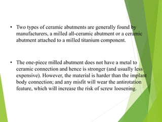 • Two types of ceramic abutments are generally found by
manufacturers, a milled all-ceramic abutment or a ceramic
abutment attached to a milled titanium component.
• The one-piece milled abutment does not have a metal to
ceramic connection and hence is stronger (and usually less
expensive). However, the material is harder than the implant
body connection; and any misfit will wear the antirotation
feature, which will increase the risk of screw loosening.
 