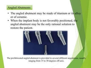 Angled Abutments
• The angled abutment may be made of titanium or its alloy
or of ceramic.
• When the implant body is not favorably positioned, the
angled abutment may be the only rational solution to
restore the patient.
The prefabricated angled abutment is provided in several different angulations, usually
ranging from 15 to 30 degrees off-axis.
 