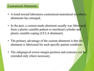 Customized Abutments
• A trend toward laboratory-customized anatomical or esthetic
abutments has emerged.
• In the past, a custom-made abutment usually was fabricated
from a plastic castable pattern or machined cylinder and
plastic castable coping (UCLA abutment).
• The primary advantage of the custom abutment is that the
abutment is fabricated for each specific patient condition.
• The subgingival crown margin position and contours can be
extended only where necessary.
 