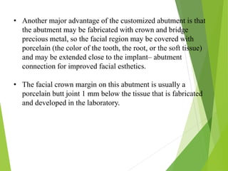 • Another major advantage of the customized abutment is that
the abutment may be fabricated with crown and bridge
precious metal, so the facial region may be covered with
porcelain (the color of the tooth, the root, or the soft tissue)
and may be extended close to the implant– abutment
connection for improved facial esthetics.
• The facial crown margin on this abutment is usually a
porcelain butt joint 1 mm below the tissue that is fabricated
and developed in the laboratory.
 