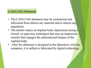 CAD/CAM Abutments
• The CAD-CAM abutment may be customized and
fabricated from almost any material and to almost any
angulation
• The dentist makes an implant body impression (using a
closed- or open-tray technique) that uses an impression
transfer that engages the antirotational feature of the
implant body.
• After the abutment is designed in the laboratory with the
computer, it is milled or fabricated by digital technology
 