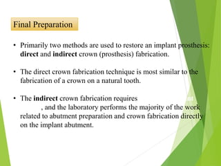 Final Preparation
• Primarily two methods are used to restore an implant prosthesis:
direct and indirect crown (prosthesis) fabrication.
• The direct crown fabrication technique is most similar to the
fabrication of a crown on a natural tooth.
• The indirect crown fabrication requires use of an implant
analog, and the laboratory performs the majority of the work
related to abutment preparation and crown fabrication directly
on the implant abutment.
 