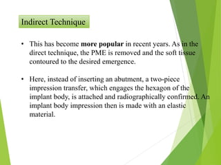 Indirect Technique
• This has become more popular in recent years. As in the
direct technique, the PME is removed and the soft tissue
contoured to the desired emergence.
• Here, instead of inserting an abutment, a two-piece
impression transfer, which engages the hexagon of the
implant body, is attached and radiographically confirmed. An
implant body impression then is made with an elastic
material.
 