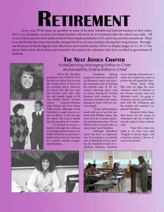 Retirement

	
Every year, PTSD must say goodbye to some of its most valuable and beloved teachers as they retire.
2012 is no exception, as seven cherished teachers will move on to retirement after the school year ends. All
seven of these teachers have dedicated both their minds and hearts to PT, and it has not been unnoticed. There
is no doubt that they have irrevocably changed the lives of many students during their long tenures. Throughout this issue of Smoke Signals, their illustrious and eventful careers will be on display (pages 12-13, 16-17) for
you to learn more about them and remember the passion for education they have instilled in generations of
students.

The Next Joyous Chapter

KatieDenning.Managing-Editior-in-Chief
McKenzieFritz.Online-Editor-in-Chief
When Ms. Hamilton
graduated from PTHS in 1970,
she did not realize that one day
she would return to Peters for
her teaching career. However,
her dream job did not come
into fruition until 1981, after
she had already taught at Oil
City Middle School, Tionesta
School,
Chartiers-Houston
High School, and Fort Cherry
High School. Although it took
Hamilton a couple years to return to Peters, it did not take
her nearly that long to decide
that she wanted to be a teacher.
“[I decided to become a
teacher] through the influence
of my high school teachers, Mr.
Walter Boettcher in particular. I
think I always knew I wanted to
be a teacher, weirdly enough,”
said Hamilton.

	
Hamilton’s
lifelong
passion to teach has resulted in
an illustrious career and priceless memories such as teaching
her favorite class of AP Literature, directing plays, and,
of course, sharing her favorite
literature with students. Furthermore, Hamilton also enjoys
keeping in touch with her previous pupils.
	
“[I am] still keeping in
touch with one of my first students, Kim Phillips Sethna. She
went on to be a teacher, principal, and superintendent. We are
still the best of friends after so
many years,” said Hamilton.
	
Although Hamilton’s
career has been an impressive
one, it is coming to an end this
year as Hamilton will be entering the wonderful world of retirement. However, Hamilton

is not entering retirement on a
whim, she already has a plan as
to how she will spend her days.
	
“Sleep. Read. Shop.
Play with my dogs. Do more
volunteer work (I volunteer at
the Human Society now) and
definitely travel. I’m going to
Germany, Austria, and Switzerland with Mr. Wilkinson and
his students this summer,” explained Hamilton.
	
However, before Hamilton leaves for the utopia of
retirement, she has a final lesson she wants to leave students
with.
	
“Your life is what you
make it. As Leon Uris said,
‘Tragedy is human legacy. Joy
is human creation.’ Choose always to be joyous!”	

Photo by Allie Schlafman

 