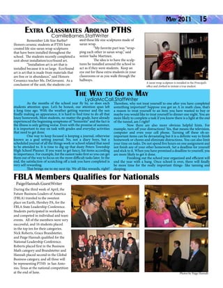 Extra Classmates Around PTHS

May 2011

15

CamilleBarnes.StaffWriter

Remember Life Size Barbie?
Honors ceramic students at PTHS have
created life size saran wrap sculptures
that have been installed throughout the
school. The students recently completed a
unit about installation/eco/found art.
“Installation art is art that is
installed because it is so large. Eco/found
art is art that is made from materials that
are free or in abundance,” said Honors
Ceramics teacher Ms. DeGiovanni. As a
conclusion of the unit, the students cre-

ated these life size sculptures made of
saran wrap.
“My favorite part was “wrapping each other in saran wrap,” said
senior Sadie Martinez.
The idea is to have the sculptures be installed around the school to
act as if they were students. Keep an
eye out for these extra students in your
classrooms or as you walk through the
hallways.

A saran wrap sculpture is installed in the Principal’s
office and clothed to imitate a true student.

The Way to Go in May
LydiaMcCall.StaffWriter

	

As the months of the school year fly by, so does each
students attention span. Let’s be honest, our attention span left
a long time ago. With the weather getting warmer and the sun
finally making an appearance, it is hard to find time to do all that
lousy homework. Most students, no matter the grade, have already
experienced the beginning symptoms of “Senioritis” and the fact is
the illness is only getting worse. Even with the promise of summer,
it is important to stay on task with grades and everyday activities
that need to get done.
One way to keep focused is keeping a journal, otherwise
known as a goal setting journal. No, not a diary boys, but a
scheduled journal of all the things work or school related that need
to be attended to. It is time to dig up that dusty Peters Township
High School Planner. If you want to get fancy, list items according
to importance. For example, list the easiest tasks first so you can get
them out of the way to focus on the more difficult tasks later. In the
end, the satisfaction of scratching off a task you have completed is
very self rewarding.
That brings me to my next tip. We all like rewards, right?

Therefore, why not treat yourself to one after you have completed
something important? Suppose you got an A in math class, that’s
a reason to treat yourself to an item you have wanted to buy or
maybe you would like to treat yourself to dinner one night. You are
more likely to complete a task if you know there is a light at the end
of the tunnel, am I right?
Now there are also more obvious helpful hints. For
example, turn off your distractions! Yes, that means the television,
computer and even your cell phone. Turning off these oh-soimportant items can be devastating but it is a definite way to finish
homework or chores and eliminate distractions. You can also limit
your time on tasks. Do not spend five hours on one assignment and
not finish any of your other homework. Set a deadline for yourself
and stick to it. When you have promised a deadline to yourself, you
are more likely to get it done. 	
Finishing out the school year organized and efficient will
end the year with a bang. Once school is over, there will finally
be more time for the really important things- like tanning and
sleeping.

FBLA Members Qualifies for Nationals
PaigeHannah.GuestWriter

During the third week of April, the
Future Business Leaders of America
(FBLA) traveled to the sweetest
place on Earth, Hershey PA, for the
FBLA State Leadership Conference.
Students participated in workshops
and competed in individual and team
events. All of the members were very
successful, and 16 students placed
in the top ten for their categories.
Nick Roberts, Grace Brandstetter,
and Paige Hannah qualified for the
National Leadership Conference.
Roberts placed first in the Business
Math category and Brandstetter and
Hannah placed second in the Global
Business category, and all three will
be representing PTHS in San Antonio, Texas at the national competition
at the end of June.

Photos by Paige Hannah

 