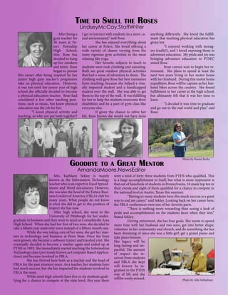 Time to Smell

the

Roses

LindseyMcCay.StaffWriter

	 After being a
gym teacher for
36 years at Peters Township
High School,
Mrs. Rose has
decided to hang
up her sneakers
and retire. Rose
began to pursue
this career after being inspired by her
junior high gym teacher’s progressive
take on physical education. However,
it was not until her junior year of high
school she officially decided to become
a physical education teacher. Rose had
considered a few other teaching positions, such as music, but knew physical
education was the job for her.
	
“I loved physical activity and
teaching, so why not put both together?

I get to interact with students in a more casual environment,” said Rose.
	
She has enjoyed everything about
her career at Peters. She loved offering a
wide variety of classes varying from the
more rigorous gym activities to the most
relaxing like yoga.
	
Her favorite subjects to teach to
students were rock climbing and canoeing.
Both are great outdoor physical activities
that had a sense of adventure to them. The
climbing wall gave Rose her best memories
from teaching, because she helped a visually impaired student and a handicapped
student over the wall. She was able to get
them to the top of the wall. It was fulfilling
for her to help the students overcome their
disabilities and be a part of gym class like
everyone else.
	
If given the chance to relive her
life, Rose knows she would not have done

anything differently. She loved the fulfillment that teaching physical education has
given her.
	
“I enjoyed working with teenagers (really!), and I loved exposing them to
adventure education. My pride and joy was
bringing adventure education to PTHS,”
stated Rose.
	
Rose cannot wait to begin her retirement. She plans to spend at least the
next two years living in her motor home
with her husband. During this motor home
expedition, Rose will be captain as her husband bikes across the country. She found
fulfillment in her career at the high school,
but ultimately felt that it was her time to
leave.
	
“I decided it was time to graduate
and go out to the real world and play,” said
Rose.

Goodbye to a Great Mentor

Photo by Naomi Burke

AmandaMoore.NewsEditor

	 Mrs. Kathleen Sekley is mainly
known as the Information Technology
teacher who is an expert in Excel Spreadsheets and Word documents. However,
she was also the head of the Future Business Leaders of America (FBLA) club for
many years. What people do not know
is what she did to get to the position of
respect she has now.
	 After high school, she went to the
University of Pittsburgh for her undergraduate in business and then went to teach at Connellsville Area
High School. When she had her first of two sons, she decided to
take a fifteen year maternity leave instead of a fifteen month one.
	
While she was taking care of her sons, she got her masters in technology and business at Penn State. Once the boys
were grown, she became a software trainer and traveled a lot. She
eventually decided to become a teacher again and ended up at
PTHS in 1993. She immediately started teaching the Information
Technology class (previously known as Computer Based Applications) and became involved in FBLA.
	
She has thrived here both as a teacher and the head of
FBLA for the past nineteen years. As a teacher, her students have
had much success, but she has impacted the students involved in
FBLA the most.
	
While most high schools have five or six students qualifying for a chance to compete at the state level, this year there

were a total of forty three students from PTHS who qualified. This
is a huge accomplishment in itself, but what is more impressive is
that out of hundreds of students in Pennsylvania, 16 made top ten in
their events and eight of them qualified for a chance to compete in
the national level at Austin, Texas this summer.
	
“Having so many students have this much success is a great
way to end my career,” said Sekley. Looking back on her career here,
the FBLA conferences were one of her favorite parts.
	
“There is nothing more rewarding than seeing a look of
pride and accomplishment on the students faces when they win,”
Stated Sekley.
	
During retirement, she has four goals. She wants to spend
more time with her husband and two sons, get into better shape,
volunteer in her community and church, and do something she has
been dreaming of since she was a little girl: get a grand piano and
take piano lessons.
Her legacy will be
long lasting and impactful. The amount
of respect she received from students
and FBLA she kept
will forever be ingrained in the PTHS
way of life and she
will be sorely missed.
Photo by Allie Schlafman

 
