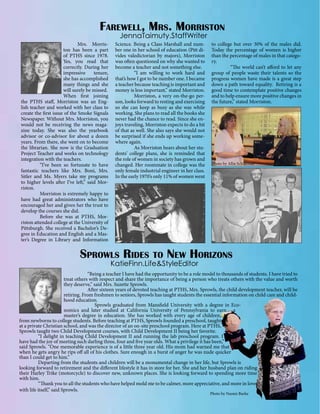 Farewell, Mrs. Morriston
JennaTaimuty.StaffWriter

	
Mrs. Morriston has been a part
of PTHS since 1978.
Yes, you read that
correctly. During her
impressive
tenure,
she has accomplished
many things and she
will surely be missed.
When first joining
the PTHS staff, Morriston was an English teacher and worked with her class to
create the first issue of the Smoke Signals
Newspaper. Without Mrs. Morriston, you
would not be receiving the news magazine today. She was also the yearbook
advisor or co-advisor for about a dozen
years. From there, she went on to become
the librarian. She now is the Graduation
Project Teacher and works on technology
integration with the teachers.
	
“I’ve been so fortunate to have
fantastic teachers like Mrs. Boni, Mrs.
Sitler and Ms. Myers take my programs
to higher levels after I’ve left,” said Morriston.
	
Morriston is extremely happy to
have had great administrators who have
encouraged her and given her the trust to
develop the courses she did.
	
Before she was at PTHS, Morriston attended college at the University of
Pittsburgh. She received a Bachelor’s Degree in Education and English and a Master’s Degree in Library and Information

Science. Being a Class Marshall and number one in her school of education (Pitt divides valedictorian by majors), Morriston
was often questioned on why she wanted to
become a teacher and not something else.
	
“I am willing to work hard and
that’s how I got to be number one. I became
a teacher because teaching is important and
money is less important,” stated Morriston.
	
Morriston, a very on-the-go person, looks forward to resting and exercising
so she can keep as busy as she was while
working. She plans to read all the books she
never had the chance to read. Since she enjoys traveling, Morriston expects to do a bit
of that as well. She also says she would not
be surprised if she ends up working somewhere again.
	
As Morriston hears about her students’ college plans, she is reminded that
the role of women in society has grown and
changed. Her roommate in college was the
only female industrial engineer in her class.
In the early 1970’s only 11% of women went

to college but over 30% of the males did.
Today the percentage of women is higher
than the percentage of males in that category.
	
“The world can’t afford to let any
group of people waste their talents so the
progress women have made is a great step
down a path toward equality. Retiring is a
good time to contemplate positive changes
and to help ensure more positive changes in
the future,” stated Morriston.

Photo by Allie Schlafman

Sprowls Rides to New Horizons
KatieFinn.Life&StyleEditor

		
“Being a teacher I have had the opportunity to be a role model to thousands of students. I have tried to
treat others with respect and share the importance of being a person who treats others with the value and worth
they deserve,” said Mrs. Suzette Sprowls.
		
After sixteen years of devoted teaching at PTHS, Mrs. Sprowls, the child development teacher, will be
retiring. From freshmen to seniors, Sprowls has taught students the essential information on child care and childhood education.
		
Sprowls graduated from Mansfield University with a degree in Economics and later studied at California University of Pennsylvania to earn a
master’s degree in education. She has worked with every age of children,
from newborns to college students. Before teaching at PTHS, Sprowls founded a preschool, taught
at a private Christian school, and was the director of an on-site preschool program. Here at PTHS,
Sprowls taught two Child Development courses, with Child Development II being her favorite.
	
“I delight in teaching Child Development II and running the lab preschool program. I
have had the joy of meeting such darling three, four and five year olds. What a privilege it has been,”
said Sprowls. “One memorable experience is of a little three year old. His mom had warned me that
when he gets angry he rips off all of his clothes. Sure enough in a burst of anger he was nude quicker
than I could get to him.”
	
Departing from the students and children will be a monumental change in her life, but Sprowls is
looking forward to retirement and the different lifestyle it has in store for her. She and her husband plan on riding
their Harley Trike (motorcycle) to discover new, unknown places. She is looking forward to spending more time
with him.
	
“Thank you to all the students who have helped mold me to be calmer, more appreciative, and more in love
with life itself,” said Sprowls.
Photo by Naomi Burke

 