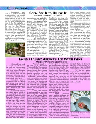 18

Entertainent		

	
Summertime
boredom is a problem for high
school students. The fun outdoor times with friends and
family tend to get lost in the
world of video games, movies, and music. Summer camps
used to be the highlights of
the summer for young people,
but now they have become
less popular. Summer camps
like Camp Kon-o-Kwee are a
unique chance to make lifelong
friends and have unbelievable
experiences. Since 1926, Camp
Kon-o- Kwee has taught boys
and girls from the ages of seven
to seventeen the four principles
of Belonging, Adventure, Ac-

Gotta See It to Believe It
Andrea.Salizzoni.StaffWriter

complishment, and Leadership.
	
“Teens should go to
summer camp because it helps
them gain independence, confidence, self- discovery, and
courage,” stated camp director
Zach Hoffman.
Since 1926, Camp Kon-o- Kwee
has taught boys and girls from
the ages of seven to seventeen
the four principles of Belonging, Adventure, Accomplishment, and Leadership.
	
High school students,
teens may be worried that attending camp makes them “uncool” or that it is too late. Not
only does Camp Kon-o- Kwee
frown upon judging others, but
it is nonexistent there; welcoming people of different ethnicities, age and gender.
	
“Summer camp is the
best way to truly find yourself,
and it makes you realize you

shouldn’t be anything other
than yourself,” stated Hoffman.
	
Teens have unique
opportunities to go on amazing off-camp trips. The “classic” trip is the Vagabond Hike.
This thirty-two mile hike on the
Laurel highlands trail begins at
Donegal, PA and brings campers, accompanied by staff members, to Ohiopyle State Park.
A more exclusive opportunity
is the Kinzua Canoe Trip. This
trip provides the “true camp
experience” by canoeing ten to
fifteen miles a day on the Allegheny River. Campers total
approximately 107 miles by the
end of this two week journey.
During this trip, campers find
their own camp, cook their own
food, and “shower” in the river.
This truly is a “bucket- list”
kind of experience.
	
Young people always

leave camp gaining experience in building fires, making
friends, swimming, or playing
games. These activities allow
campers to grow and gain a
sense of personal accomplishment.
“There are no expectations; you
may come in shy and alone, but
leave with unforgettable experiences and gain lifelong friends,”
stated Hoffman.
	
Fortunately, leadership opportunities are offered
for juniors and seniors even if
they have not attended Kono- Kwee before. Eligibility
for staff begins at age sixteen,
when teens can apply to be a
C.I.T. (Counselor in Training)
and can volunteer to be a new
staff member for the following
summer. Applicants stay at the
camp for a weekend in spring
for interviews and evaluations.
After two summers of going
through the C.I.T. program,
teens can apply for the counselor job. Most C.I.T.’s return for
following summers.

Taking a Plunge: America’s Top Water parks
	
Memorial Day weekend is on its way, which means
that pools and water parks everywhere are opening. Sandcastle is the ‘Burgh’s only water
park, and let’s face it, Sandcastle is only fun about one trip
a summer. Now, it’s time to
take a plunge and visit some of
America’s top water parks.
	
Each year, a group of
theme and water park enthusiasts set out on a journey to
find the best of the best in the
amusement industry across the
globe. These are the Golden
Ticket Awards.
	
Consistently winning
the Golden Ticket Award for
best water park in the world,
Schlitterbahn in New Braunfels,
Texas takes the prize. Schlitterbahn is filled with nineteen
tube and body slides, and each
one gives riders a different taste
of thrills. For those who like
to relax, Schlitterbahn has ten
pools and multiple lazy rivers
mixed in throughout the park.
Schlitterbahn’s newest addition
is the world’s longest water ride,
a tube ride called The Falls, a
3,600 foot long river that takes
you through a crazy course of
waterfalls, rapids, and waves.

MadisonMincone.SportsEditor

	
America’s largest water park is in…Wisconsin?
Wisconsin Dells, Wisconsin, is
the location of Noah’s Ark that
features thirteen slides. Among
the thirteen slides is the first
looping waterslide ever, the
Scorpion’s Tail. The Scorpion’s
Tail features a launch chamber
that you stand in, and after a
countdown the floor drops out.
This sends you plummeting
down a speed slide-like hill into
the tilted loop. But if thrills are
not your style, Noah’s Ark also
features two wave pools and
two rivers.
	
Disney takes paradise
to a whole new level with their
two water parks. Both parks
were in the top five for golden
ticket winners; Blizzard Beach
came in second and Typhoon
Lagoon in fourth. The snow
resort themed water park of
Blizzard Beach has one of the
world’s tallest and fastest freefalling body slides, the Summit
Plummet. The Summit Plummet is on top of Mount Gushmore and soars above the park
at 120 feet. If this massive slide
is too much for you, the six other body and tube slides are just
as fun but less intimidating. Ty-

phoon Lagoon is a water park
that is themed like a hurricanedestroyed island paradise that,
unlike the other water parks,
stars the one of the world’s largest wave pools. The Surf Pool
is the center of the water park,
with huge tidal waves in the
deep end and a play area for
kids in the shallows. Typhoon
Lagoon also has some awesome
slides too, one of which is the
Crush ‘n’ Gusher, an ominously
named water coaster, and five
other slides. It also has a lazy
river that goes the entire way
around the park and a shark
reef where you can scuba dive
with real sharks.
	
Denver,
Colorado’s
Water World is probably the
most creative water park yet.
Water World has seven themed
areas and five of them have
slides. The eleven slides in the
park have the most variety out
of all of the other water parks;
each slide has a theme relating
to the section of the park that
it’s in. Each slide has its own aspect of thrill; The Bermuda Triangle is a covered underground
speed slide. The Voyage to The
Center of The Earth takes you
on an animatronic journey into

the dark depths of the Earth.
Deciding to spend the day, or a
couple days, at Water World will
certainly keep you entertained.
	
If you are searching for thrills, or you just want
to get out of the bubble for a
couple days, America’s top water parks will certainly give you
something to rave about. Just
remember to hold onto your
suits…seriously.

A rider heads down the Summit
Plummet at Blizzard Beach in Walt
Disney World.
AP Images Phelan M. Ebenhack

 