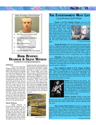 Mike Kronket’s iPod Playlist

May 2012

19

The Entertainment Must List
LauraPurkey.Staff Writer

1.	 The Story of Us-Taylor Swift
2.	 Something bout a Truck-Kip
Moore
3.	 Mine-Taylor Swift
4.	 Crazy Girl-Eli Young Band
5.	 Call Me Maybe-Carly Rae Jepsen

Book Reviews:
Delirium & Silent Witness

	
Season 3 of The Vampire Diaries: After the CW
show’s first two great seasons, the show finally hit it out of the
park with their third season. Every
week, the creators deliver insane
supernatural drama and always
leave with a climatic twist. The
new characters Klaus and Rebekah
make being bad seem oh so good.
Also, it does not hurt that no actor
on the show is remotely bad looking. After vampires got such a bad
rap, this show makes them cool
AP Images Dan Steinberg
again.	
	
Young the Giant: After their first big-time debut at the
VMA’s in August, the alternative rock band has been gaining fans.
Their mesmerizing chords, along with lead singer Sameer Gadhia’s
unique vocals and François Comtois’ excellent percussion make
them the freshest band in alt-rock since Third Eye Blind. They’re
currently on tour, and hit Stage AE on April 20th. Best songs on
their self-titled album are “I Got,” “Cough Syrup,” and “12 Fingers.”

	
Fathead’s: This restaurant located in the Southside
(which originally started off as Bighead’s in Dormont) is a great
place to go. It combines a nice location with superb food. The best
choices on the menu include a monster-sized sandwich called the
KatieFinn.Life&StyleEditor
“Headwich”, and wings with tons of different sauce choices. Better
Delirium:
quitted and the real murderer is than Primanti’s? Definitely.
	
If you were a fan of the found, he leaves behind his home
Dave Matthews Band at First Niagra Pavilion:
Hunger Games, you will defi- and travels to his dream college, 	
nitely like Delirium by Lauren Harvard, to study for a law de- DMB hits the First Niagra Pavilion in Burgettstown July 13th and
Oliver. This futuristic read pulls gree. Twenty-eight years later, 14th. That’s two opportunities to see one of the best bands of all
you into the world of seventeen Tony receives a call from his best time. 2012 marks the bands 21st anniversary. Hopefully, “The
year old Lena Holloway and friend’s wife begging for him to Space Between” you and the stage is not far and no one will “Crash”
the complications involving the represent her husband in a mur- into each other. I bet the water there will be fine to drink as well.
love of her life, Alex. The main der trial taking place in his own (Sorry for the bad play on words.)
complication of the book con- hometown. Tony returns back
Marley: Not Marley & Me—better. The
cerns the government and its to Lake City after years of trydocumentary released April 20th captures
idea that love is a disease that ing to put his past behind him.
the life of the amazing Bob Marley and
must be cured. Lena is set to He is forced to struggle through
the legacy he has left behind. The movie
be cured of the disease at the the memories of Alison’s death as
promises unheard songs and unseen footend of the summer, but upon unbelievable, life altering secrets
age. Besides this, the film illustrates the
meeting Alex she finds herself are unearthed and he realizes his
famous Rastafarian in a passionate, raw
letting the “disease” of love cap- life at seventeen was not what it
way; and shows a man who lived for life—
ture her. As the summer goes seemed.
on, Lena realizes she does not
not for material riches.
want to be cured and wishes to
Boston Accents: British accents have
be with Alex forever. However,
been swooned over too long. The Boston
what will she have to do avoid
drawl is by far cuter. Some famous greats with this accent include
the laws of her government?
the Kennedys, Ben Affleck, Marky Mark, and Joey Massone from
Silent Witness:
The Voice.
	
Silent Witness by
	
2012 Cannes Film Festival: Probably the biggest film
Richard North Patterson is a
celebration there is--the Cannes Film Festival keeps growing. Peonovel that surprises readers
ple gather in Cannes, France to watch some of the recent year’s best
up to the last word. After sevindie, foreign, and short films. Awards are given in categories such
enteen year old Tony Lord was
as Sci-Fi and LGBT. If you cannot make it cross country, you can
wrongly accused of the murder
follow online and watch with some of movie’s most talented stars.
of his girlfriend, Alison TayMust-see: the striking documentary Prison Through Tomorrow’s
lor, he could not wait to escape
Eyes.
the skeptic eyes of the citizens
Photo by Katie Finn
AP Images Collin Reid
of Lake City. Once Tony is ac-

 