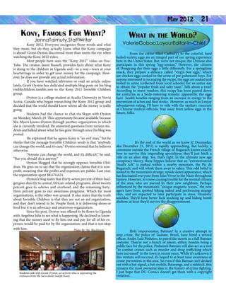 Kony, Famous For What?
JennaTaimuty.StaffWriter

	
Kony 2012: Everyone recognizes those words and what
they mean, but do they actually know what the Kony campaign
is about? Grant Oyston discovered more than meets the eye when
watching the Kony 2012 video.
	
Most people have seen the “Kony 2012” video on YouTube. The creator, Jason Russell, provides facts about what Kony
is doing to the children in Uganda and—in a way—tears at your
heartstrings in order to get your money for the campaign. However, he does not provide any actual information.
	
If you have watched television or read an article online
lately, Grant Oyston has dedicated multiple blog posts on his blog
visiblechildren.tumblr.com to the Kony 2012 Invisible Children
group.
	
Oyston is a college student at Acadia University in Novia
Scotia, Canada who began researching the Kony 2012 group and
decided that the world should know where all the money is really
going.
	
Students had the chance to chat via Skype with Oyston
on Monday, March 19. This opportunity became available because
Ms. Myers knows Oyston through another organization in which
she is currently involved. He answered questions from various students and talked about what he has gone through since his blog was
posted.
	
He explained that he agrees Kony is “an evil man,” but he
thinks that the message Invisible Children sends is that “anybody
can change the world, and it’s easy.” Oyston stressed that he believes
otherwise.
	
“Anyone can change the world, and it’s difficult,” he said.
“But you should do it anyway.”
	
Oyston blogged that he strongly opposes Invisible Children. He goes on to say that the organization claims that it is nonprofit, meaning that the profits and expenses are public. Last year,
the organization spent $8,676,614.
	
Oyston’s blog states that thirty-seven percent of their budget goes directly to central African-related programs, about twenty
percent goes to salaries and overhead, and the remaining fortythree percent goes to our awareness programs. Which for most
organizations, is the other way around. It also states that the truth
about Invisible Children is that they are not an aid organization,
and they don’t intend to be. People think it is delivering shoes or
food but it is an advocacy and awareness organization.
	
Since his post, Oyston was offered to be flown to Uganda
with Angelina Jolie to see what is happening. He declined in knowing that the money used to fly him out and pay for all of his expenses would be paid for by the organization, and that is not okay
with him.
Photo By: Ms. Blackhurst

Students talk with Grant Oyston, an activist who is seperating the
rumours from the facts about Joseph Kony.

May 2012

21

What in the World?

ValerieGobao.LayoutEditor-in-Chief
From the crème filled Cadbury’s to the colorful, hard
boiled variety, eggs are an integral part of our spring experience
here in the Unites States. But, we’re not unique; the Chinese also
participate in this spring “egg-session.” However, the citizens
of Dongyang dye their eggs a little differently. For a springtime
snack, they prepare a delicacy called “virgin boy eggs,” which
are chicken eggs cooked in the urine of pre-pubescent boys. For
anyone interested in recreating the recipe, the eggs are soaked and
boiled in urine (collected from local schools) for an entire day
to obtain the “popular fresh and salty taste.” Talk about a treat!
According to street vendors, this recipe has been passed down
for centuries as a body-restoring remedy; apparently, the eggs
have health benefits ranging from an increase in energy to the
prevention of aches and heat stroke.  However, as much as I enjoy
adventurous eating, I’ll have to side with the sanitary concerns
of Chinese medical officials. Stay away from yellow eggs in the
future, folks.

                It’s the end of the world as we know it! Doomsday,
aka December 21, 2012, is rapidly approaching. But luckily, a
commune outside the French village of Bugarach knows exactly
how to survive this impending apocalypse; they’ll just hitch a
ride on an alien ship. Yes, that’s right; in the ultimate new age
conspiracy theory, these hippies believe that an “extraterrestrial
Noah’s Ark” is parked within a nearby mountain, the Pic de
Bugarach, and will whisk them away to safety. This odd belief is
rooted in the mountain’s strange, upside down appearance, which
has fascinated everyone from Jules Verne to the Nazis throughout
history. However, it is now causing trouble for the normal citizens
of the area, who are peeved by their new neighbors. Perhaps
influenced by the mountain’s “unique magnetic waves,” the new
agers have been spotted hiking naked and performing strange
rites, and are expected to later participate in mass, ritualistic
suicides. They’d have better luck stocking up and hiding bomb
shelters; at least they’d survive the disappointment.

Holy impersonator, Batman! In a creative attempt to
stop crime, the police of Taubate, Brazil, have hired a retired
officer, Andre Luiz Pinheiro, to patrol the streets in a full Batman
costume. They’re not a bunch of jokers, either; besides being a
public face for the police, Pinheiro’s Batman will also act as a tool
“to combat crimes such as murder and drug trafficking which
have increased” in the town in recent years. While it’s unknown if
this venture will succeed, it’s hoped to at least raise awareness of
crime prevention in the area. So even if this Batman isn’t decked
out with a bat-signal, a bat-mobile, Batarangs, and a sidekick, this
remains the most awesome idea in the history of crime fighting.
I just hope that DC Comics doesn’t get them with a copyright
violation.

 